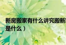 新房搬家有什么讲究搬新家注意事项（新房搬家的注意事项是什么）