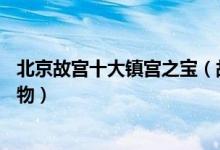 北京故宫十大镇宫之宝（故宫博物院10大镇馆之宝故宫的宝物）