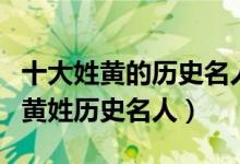 十大姓黄的历史名人（姓黄的有名的历史人物黄姓历史名人）