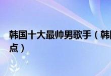 韩国十大最帅男歌手（韩国男歌手排行榜韩国帅气男歌手盘点）