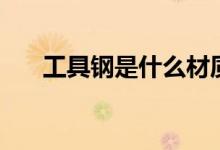 工具钢是什么材质（工具钢是什么钢）