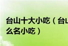 台山十大小吃（台山特色小吃排行榜台山有什么名小吃）