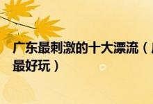 广东最刺激的十大漂流（广东著名漂流胜地广东哪个漂流点最好玩）