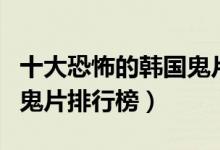 十大恐怖的韩国鬼片（韩国评分高的鬼片韩国鬼片排行榜）