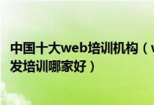 中国十大web培训机构（web前端培训机构排名web前端开发培训哪家好）