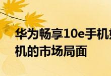 华为畅享10e手机好不好用 彻底扭转了千元机的市场局面 