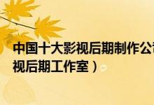 中国十大影视后期制作公司（影视后期公司排行国内知名影视后期工作室）