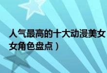 人气最高的十大动漫美女（二次元女神排行榜最受欢迎动漫女角色盘点）