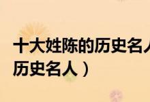 十大姓陈的历史名人（历史上姓陈的名人陈姓历史名人）
