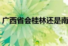 广西省会桂林还是南宁（广西省会是南宁吗）