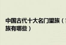 中国古代十大名门望族（古代名门望族介绍中国古代名门贵族有哪些）