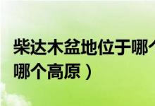 柴达木盆地位于哪个高原上（柴达木盆底位于哪个高原）