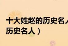 十大姓赵的历史名人（历史上姓赵的名人赵姓历史名人）