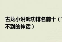 古龙小说武功排名前十（古龙笔下十大高手排名第一是你想不到的神话）