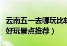 云南五一去哪玩比较好（五一云南旅游十大最好玩景点推荐）