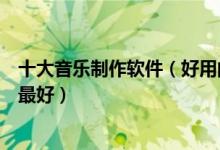 十大音乐制作软件（好用的编曲软件推荐音乐编辑软件哪个最好）