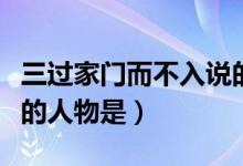三过家门而不入说的是谁（三过家门而不入说的人物是）