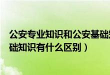 公安专业知识和公安基础知识区别（公安专业知识和公安基础知识有什么区别）