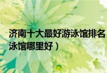 济南十大最好游泳馆排名（济南室内恒温游泳馆推荐济南游泳馆哪里好）