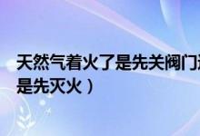 天然气着火了是先关阀门还是先灭火（天然气着火先关阀还是先灭火）