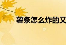 薯条怎么炸的又酥脆（薯条怎么炸）