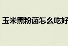 玉米黑粉菌怎么吃好吃（玉米黑粉菌怎么吃）