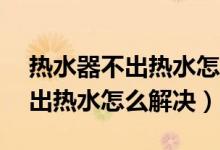 热水器不出热水怎么解决显示e2（热水器不出热水怎么解决）
