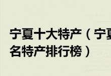 宁夏十大特产（宁夏有哪些特产值得带宁夏著名特产排行榜）