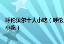 呼伦贝尔十大小吃（呼伦贝尔特色小吃排行呼伦贝尔有什么小吃）