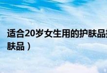 适合20岁女生用的护肤品推荐（有哪些适合20岁女生用的护肤品）