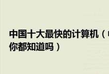 中国十大最快的计算机（中国超级计算机排行榜这些计算机你都知道吗）