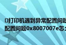 ​打印机遇到异常配置问题0x8007007e（​打印机遇到异常配置问题0x8007007e怎么办）