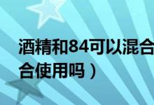 酒精和84可以混合使用吗（酒精和84可以混合使用吗）