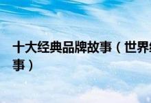 十大经典品牌故事（世界经典品牌故事案例最成功的品牌故事）