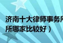 济南十大律师事务所排行榜（济南市律师事务所哪家比较好）