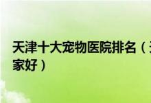 天津十大宠物医院排名（天津正规宠物诊所天津宠物医院哪家好）