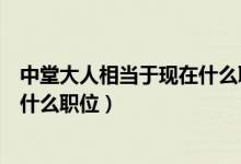 中堂大人相当于现在什么职位（中堂大人是什么官及中堂是什么职位）