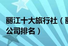 丽江十大旅行社（丽江旅行社哪个好丽江旅游公司排名）
