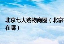 北京七大购物商圈（北京著名商圈有哪些北京最繁华的商圈在哪）