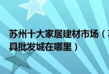 苏州十大家居建材市场（苏州大型建材批发市场排行苏州家具批发城在哪里）