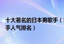 十大著名的日本男歌手（日本男歌手排行榜前十名日本男歌手人气排名）