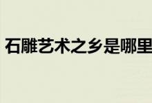 石雕艺术之乡是哪里（石雕艺术之乡是哪里）