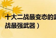 十大二战最变态的武器（二战最恐怖的武器二战最强武器）