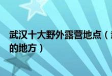 武汉十大野外露营地点（武汉户外露营好去处武汉野营过夜的地方）