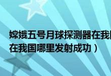 嫦娥五号月球探测器在我国哪里发射（嫦娥五号月球探测器在我国哪里发射成功）