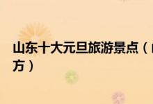 山东十大元旦旅游景点（山东元旦去哪玩山东元旦旅游好地方）