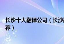 长沙十大翻译公司（长沙翻译公司哪家最好长沙翻译机构推荐）