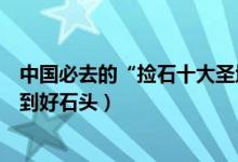 中国必去的“捡石十大圣地”（捡石头去哪里这些地方能捡到好石头）