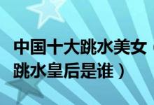 中国十大跳水美女（中国跳水美女排行榜最美跳水皇后是谁）