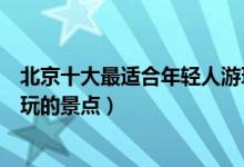 北京十大最适合年轻人游玩的地方（北京有什么适合年轻人玩的景点）